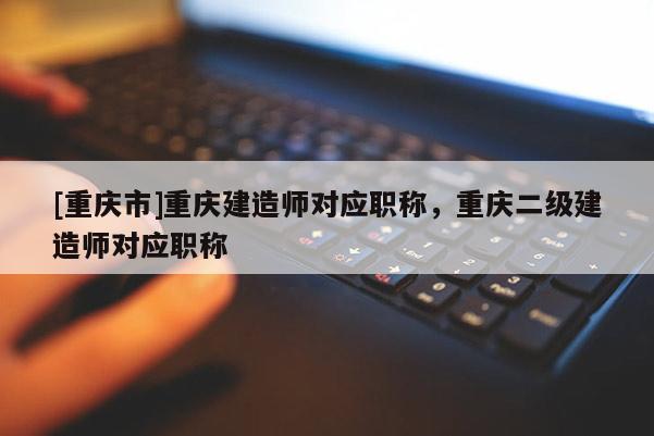 [重慶市]重慶建造師對應職稱，重慶二級建造師對應職稱