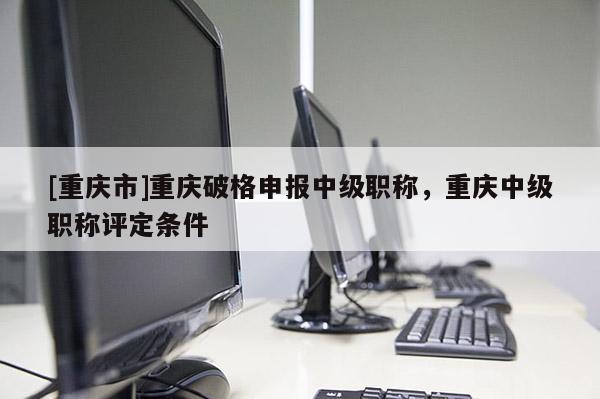 [重慶市]重慶破格申報(bào)中級(jí)職稱，重慶中級(jí)職稱評(píng)定條件