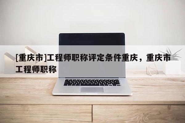 [重慶市]工程師職稱評(píng)定條件重慶，重慶市工程師職稱