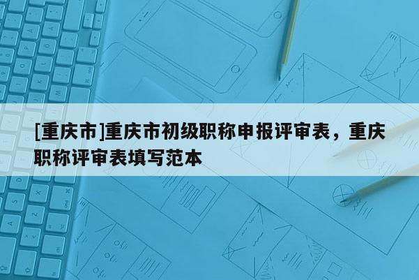 [重慶市]重慶市初級職稱申報評審表，重慶職稱評審表填寫范本