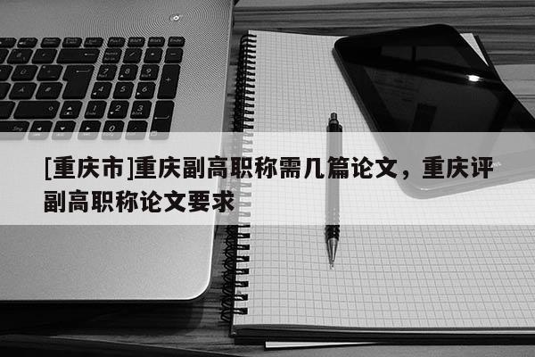 [重慶市]重慶副高職稱需幾篇論文，重慶評副高職稱論文要求