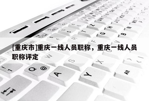 [重慶市]重慶一線人員職稱，重慶一線人員職稱評定