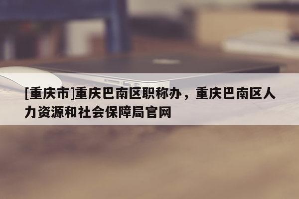 [重慶市]重慶巴南區職稱辦，重慶巴南區人力資源和社會保障局官網