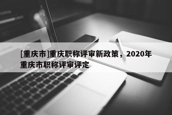[重慶市]重慶職稱評審新政策，2020年重慶市職稱評審評定