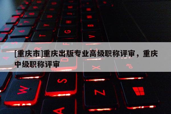 [重慶市]重慶出版專業高級職稱評審，重慶中級職稱評審