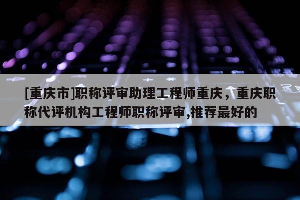 [重慶市]職稱評(píng)審助理工程師重慶，重慶職稱代評(píng)機(jī)構(gòu)工程師職稱評(píng)審,推薦最好的