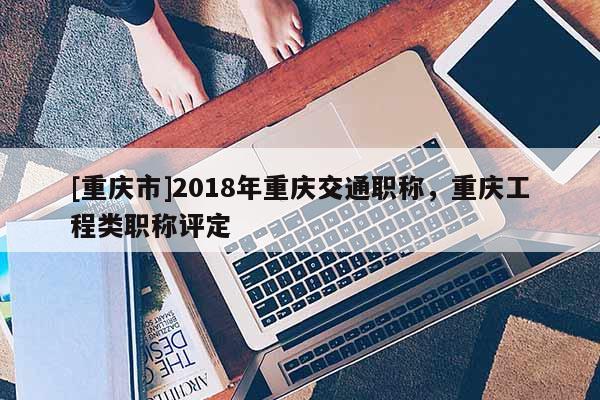 [重慶市]2018年重慶交通職稱，重慶工程類職稱評定