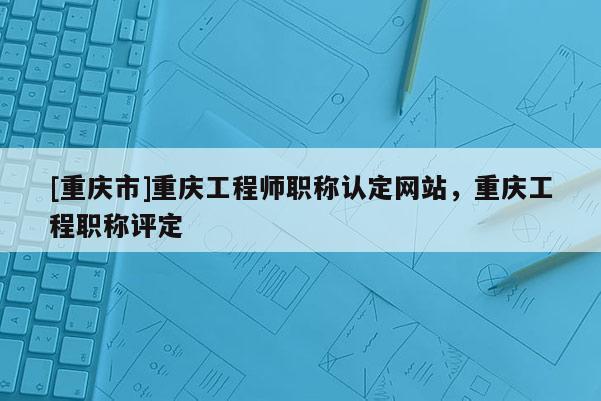 [重慶市]重慶工程師職稱認定網站，重慶工程職稱評定