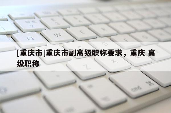 [重慶市]重慶市副高級職稱要求，重慶 高級職稱