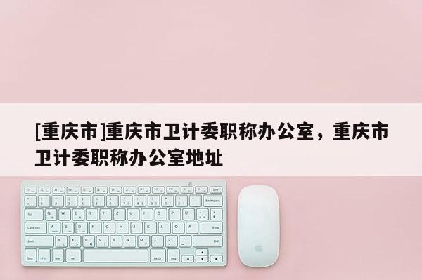 [重慶市]重慶市衛(wèi)計(jì)委職稱辦公室，重慶市衛(wèi)計(jì)委職稱辦公室地址