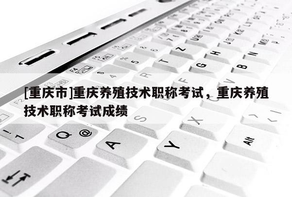 [重慶市]重慶養殖技術職稱考試，重慶養殖技術職稱考試成績