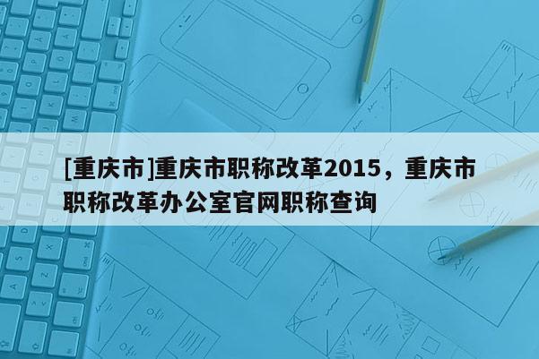 [重慶市]重慶市職稱改革2015，重慶市職稱改革辦公室官網職稱查詢