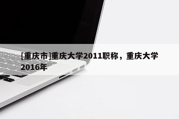 [重慶市]重慶大學2011職稱，重慶大學2016年