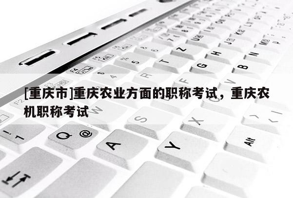 [重慶市]重慶農業方面的職稱考試，重慶農機職稱考試