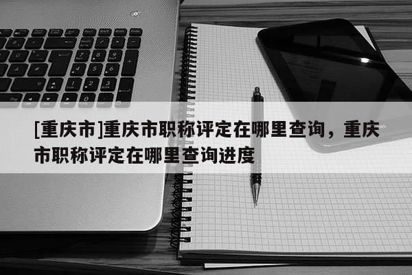 [重慶市]重慶市職稱評(píng)定在哪里查詢，重慶市職稱評(píng)定在哪里查詢進(jìn)度