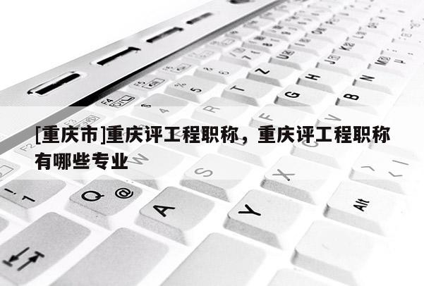 [重慶市]重慶評工程職稱，重慶評工程職稱有哪些專業(yè)