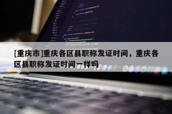 [重慶市]重慶各區縣職稱發證時間，重慶各區縣職稱發證時間一樣嗎