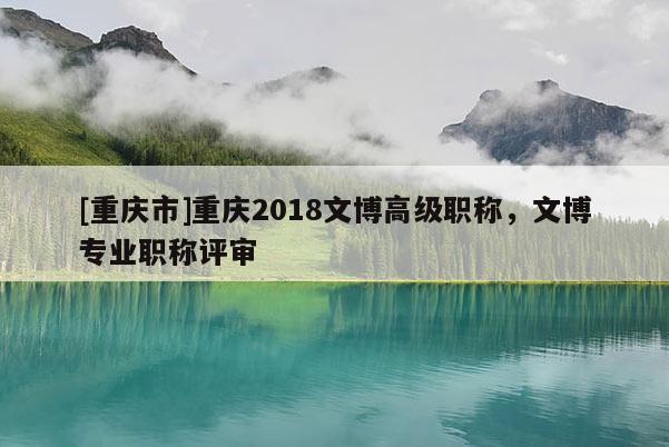 [重慶市]重慶2018文博高級職稱，文博專業(yè)職稱評審