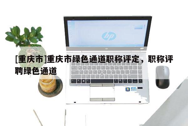 [重慶市]重慶市綠色通道職稱評定，職稱評聘綠色通道