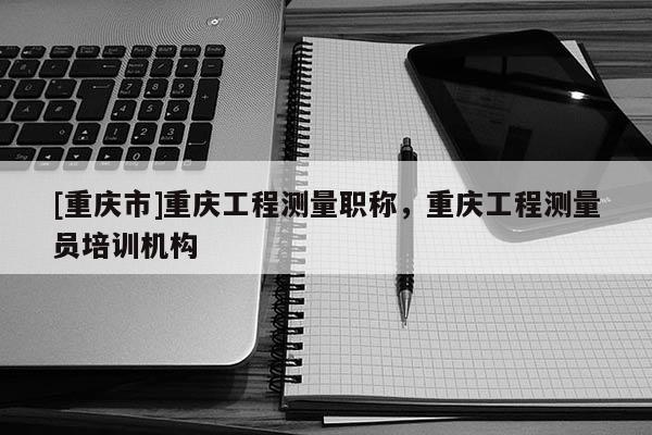 [重慶市]重慶工程測量職稱，重慶工程測量員培訓機構