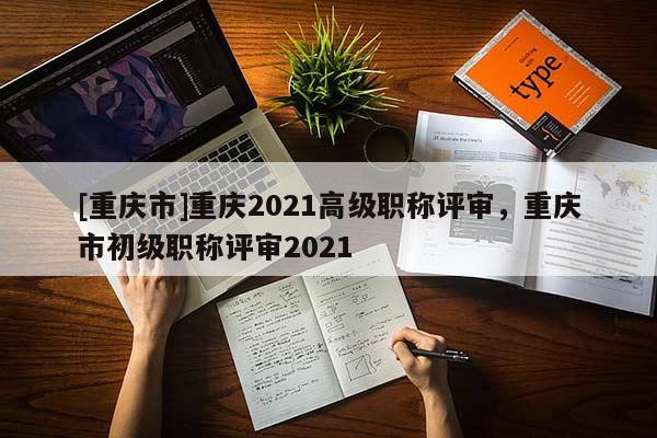 [重慶市]重慶2021高級職稱評審，重慶市初級職稱評審2021