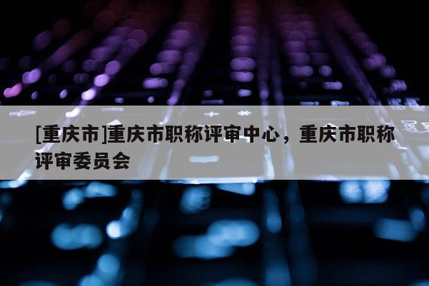 [重慶市]重慶市職稱評(píng)審中心，重慶市職稱評(píng)審委員會(huì)