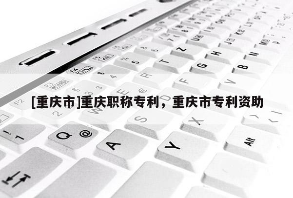 [重慶市]重慶職稱專利，重慶市專利資助