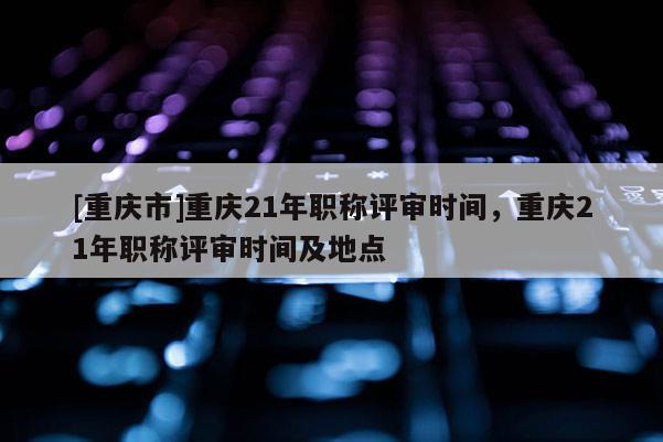 [重慶市]重慶21年職稱評審時間，重慶21年職稱評審時間及地點