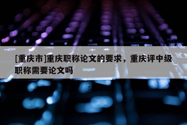 [重慶市]重慶職稱論文的要求，重慶評(píng)中級(jí)職稱需要論文嗎