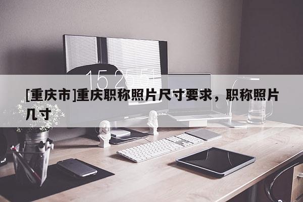 [重慶市]重慶職稱照片尺寸要求，職稱照片幾寸