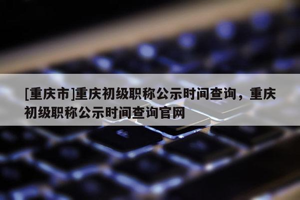 [重慶市]重慶初級職稱公示時間查詢，重慶初級職稱公示時間查詢官網