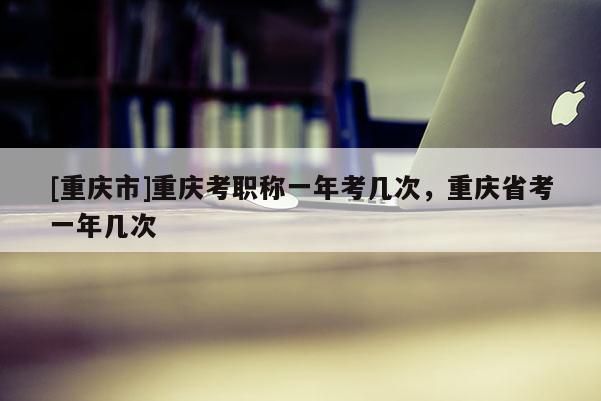 [重慶市]重慶考職稱一年考幾次，重慶省考一年幾次