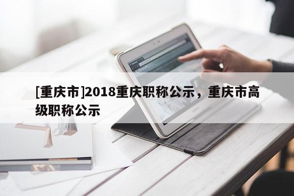 [重慶市]2018重慶職稱公示，重慶市高級職稱公示