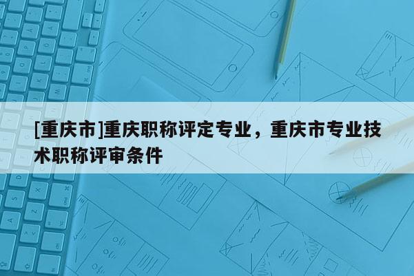[重慶市]重慶職稱評定專業，重慶市專業技術職稱評審條件