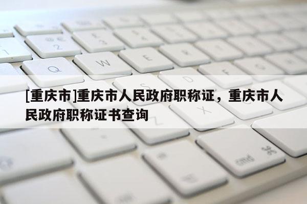 [重慶市]重慶市人民政府職稱證，重慶市人民政府職稱證書查詢