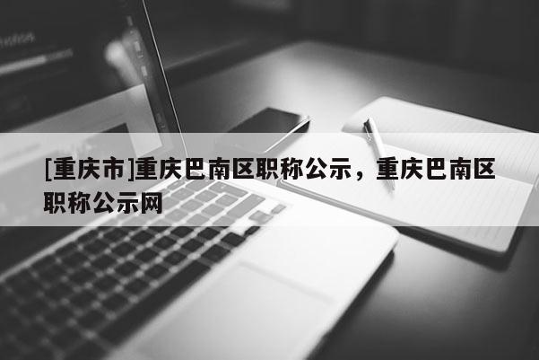 [重慶市]重慶巴南區職稱公示，重慶巴南區職稱公示網