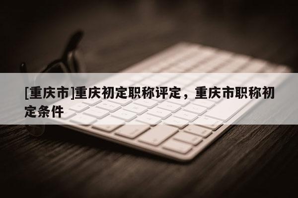 [重慶市]重慶初定職稱評定，重慶市職稱初定條件