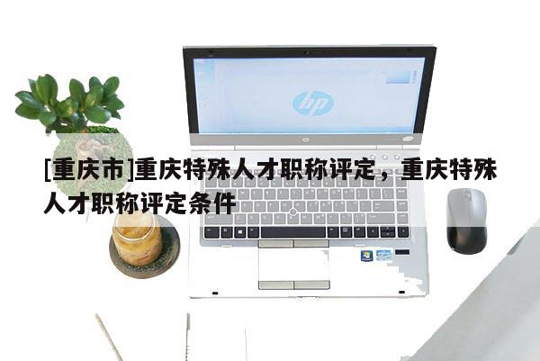 [重慶市]重慶特殊人才職稱評定，重慶特殊人才職稱評定條件