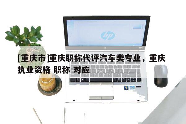 [重慶市]重慶職稱代評汽車類專業(yè)，重慶 執(zhí)業(yè)資格 職稱 對應(yīng)