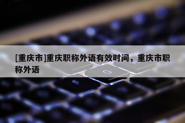 [重慶市]重慶職稱外語有效時間，重慶市職稱外語