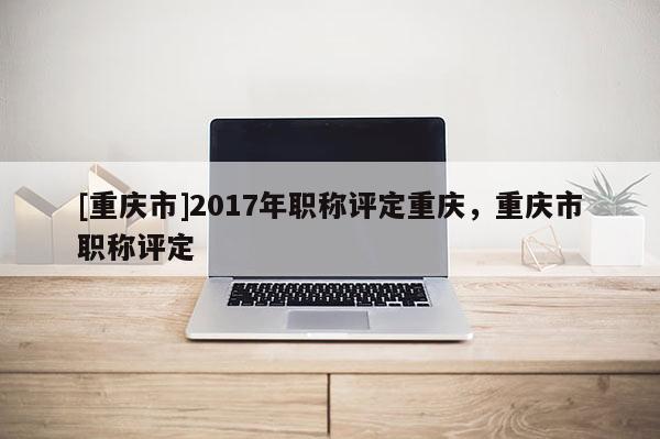 [重慶市]2017年職稱評定重慶，重慶市職稱評定