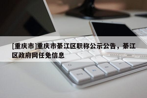 [重慶市]重慶市綦江區職稱公示公告，綦江區政府網任免信息