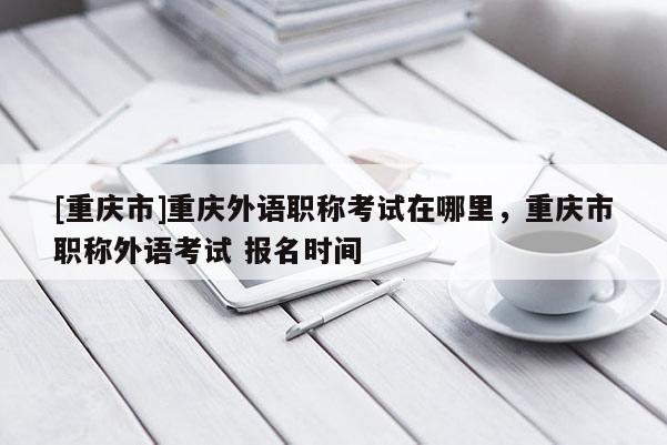 [重慶市]重慶外語(yǔ)職稱(chēng)考試在哪里，重慶市職稱(chēng)外語(yǔ)考試 報(bào)名時(shí)間