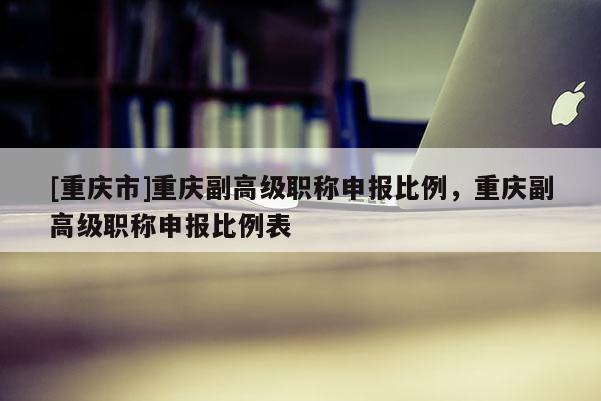 [重慶市]重慶副高級職稱申報比例，重慶副高級職稱申報比例表