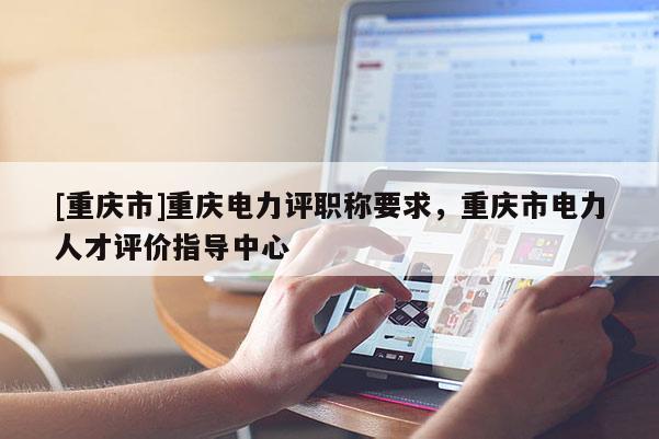 [重慶市]重慶電力評職稱要求，重慶市電力人才評價指導中心