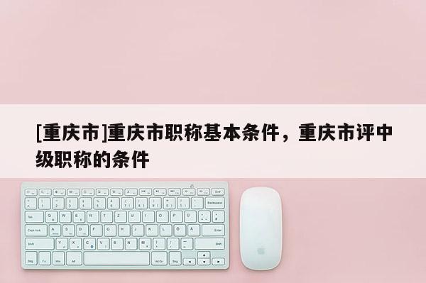 [重慶市]重慶市職稱基本條件，重慶市評(píng)中級(jí)職稱的條件