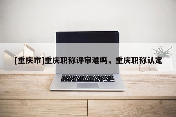 [重慶市]重慶職稱評審難嗎，重慶職稱認定