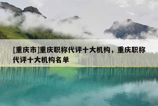 [重慶市]重慶職稱代評(píng)十大機(jī)構(gòu)，重慶職稱代評(píng)十大機(jī)構(gòu)名單