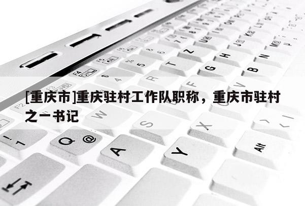 [重慶市]重慶駐村工作隊職稱，重慶市駐村之一書記