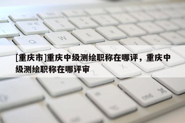 [重慶市]重慶中級測繪職稱在哪評，重慶中級測繪職稱在哪評審